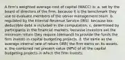 A firm's weighted average cost of capital (WACC) is: a. set by the board of directors of the firm, because it is the benchmark they use to evaluate members of the senior management team. b. regulated by the Internal Revenue Service (IRS), because tax-deductible debt is included in the computation. c. determined by participants in the financial markets, because investors set the minimum return they require (demand) to provide the funds the firm invests in capital budgeting projects. d. the same as the average internal rate of return (IRR) the firm earns on its assets. e. the combined net present value (NPV) of all the capital budgeting projects in which the firm invests.