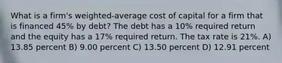 What is a firm's weighted-average cost of capital for a firm that is financed 45% by debt? The debt has a 10% required return and the equity has a 17% required return. The tax rate is 21%. A) 13.85 percent B) 9.00 percent C) 13.50 percent D) 12.91 percent