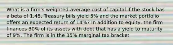 What is a firm's weighted-average cost of capital if the stock has a beta of 1.45, Treasury bills yield 5% and the market portfolio offers an expected return of 14%? In addition to equity, the firm finances 30% of its assets with debt that has a yield to maturity of 9%. The firm is in the 35% marginal tax bracket