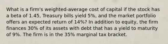 What is a firm's weighted‐average cost of capital if the stock has a beta of 1.45, Treasury bills yield 5%, and the market portfolio offers an expected return of 14%? In addition to equity, the firm finances 30% of its assets with debt that has a yield to maturity of 9%. The firm is in the 35% marginal tax bracket.