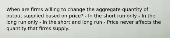 When are firms willing to change the aggregate quantity of output supplied based on price? - In the short run only - In the long run only - In the short and long run - Price never affects the quantity that firms supply.