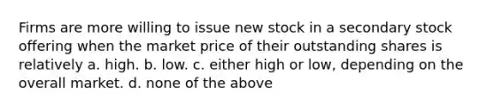 Firms are more willing to issue new stock in a secondary stock offering when the market price of their outstanding shares is relatively a. high. b. low. c. either high or low, depending on the overall market. d. none of the above