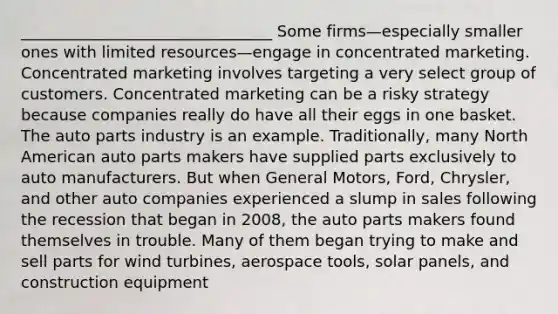 ________________________________ Some firms—especially smaller ones with limited resources—engage in concentrated marketing. Concentrated marketing involves targeting a very select group of customers. Concentrated marketing can be a risky strategy because companies really do have all their eggs in one basket. The auto parts industry is an example. Traditionally, many North American auto parts makers have supplied parts exclusively to auto manufacturers. But when General Motors, Ford, Chrysler, and other auto companies experienced a slump in sales following the recession that began in 2008, the auto parts makers found themselves in trouble. Many of them began trying to make and sell parts for wind turbines, aerospace tools, solar panels, and construction equipment