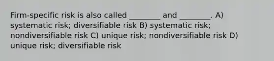 Firm-specific risk is also called ________ and ________. A) systematic risk; diversifiable risk B) systematic risk; nondiversifiable risk C) unique risk; nondiversifiable risk D) unique risk; diversifiable risk