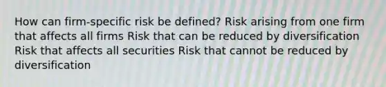 How can firm-specific risk be defined? Risk arising from one firm that affects all firms Risk that can be reduced by diversification Risk that affects all securities Risk that cannot be reduced by diversification