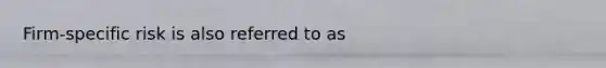 Firm-specific risk is also referred to as