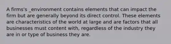 A firms's _environment contains elements that can impact the firm but are generally beyond its direct control. These elements are characteristics of the world at large and are factors that all businesses must content with, regardless of the industry they are in or type of business they are.