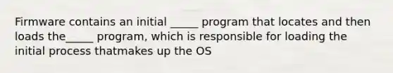 Firmware contains an initial _____ program that locates and then loads the_____ program, which is responsible for loading the initial process thatmakes up the OS