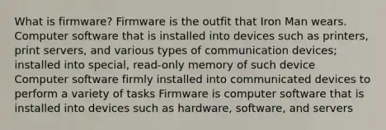 What is firmware? Firmware is the outfit that Iron Man wears. Computer software that is installed into devices such as printers, print servers, and various types of communication devices; installed into special, read-only memory of such device Computer software firmly installed into communicated devices to perform a variety of tasks Firmware is computer software that is installed into devices such as hardware, software, and servers