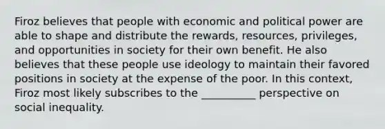 Firoz believes that people with economic and political power are able to shape and distribute the rewards, resources, privileges, and opportunities in society for their own benefit. He also believes that these people use ideology to maintain their favored positions in society at the expense of the poor. In this context, Firoz most likely subscribes to the __________ perspective on social inequality.