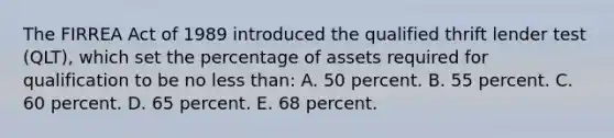 The FIRREA Act of 1989 introduced the qualified thrift lender test (QLT), which set the percentage of assets required for qualification to be no less than: A. 50 percent. B. 55 percent. C. 60 percent. D. 65 percent. E. 68 percent.