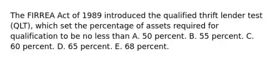 The FIRREA Act of 1989 introduced the qualified thrift lender test (QLT), which set the percentage of assets required for qualification to be no <a href='https://www.questionai.com/knowledge/k7BtlYpAMX-less-than' class='anchor-knowledge'>less than</a> A. 50 percent. B. 55 percent. C. 60 percent. D. 65 percent. E. 68 percent.