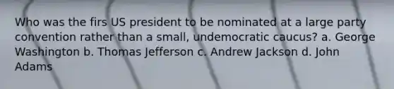 Who was the firs US president to be nominated at a large party convention rather than a small, undemocratic caucus? a. George Washington b. Thomas Jefferson c. Andrew Jackson d. John Adams