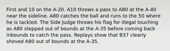 First and 10 on the A-20. A10 throws a pass to A80 at the A-40 near the sideline. A80 catches the ball and runs to the 50 where he is tackled. The Side Judge throws his flag for illegal touching as A80 stepped out of bounds at the A-35 before coming back inbounds to catch the pass. Replays show that B37 clearly shoved A80 out of bounds at the A-35.