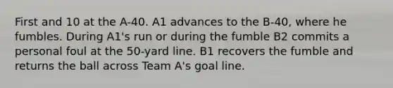 First and 10 at the A-40. A1 advances to the B-40, where he fumbles. During A1's run or during the fumble B2 commits a personal foul at the 50-yard line. B1 recovers the fumble and returns the ball across Team A's goal line.