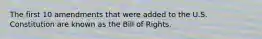 The first 10 amendments that were added to the U.S. Constitution are known as the Bill of Rights.