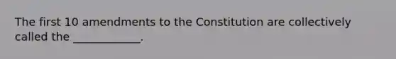 The first 10 amendments to the Constitution are collectively called the ____________.