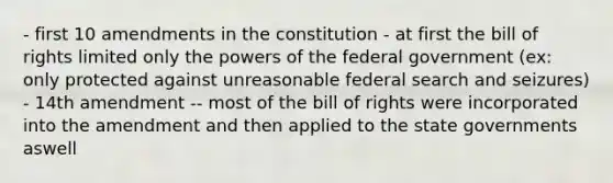 - first 10 amendments in the constitution - at first the bill of rights limited only the powers of the federal government (ex: only protected against unreasonable federal search and seizures) - 14th amendment -- most of the bill of rights were incorporated into the amendment and then applied to the state governments aswell