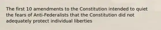 The first 10 amendments to the Constitution intended to quiet the fears of Anti-Federalists that the Constitution did not adequately protect individual liberties