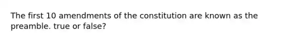 The first 10 amendments of the constitution are known as the preamble. true or false?