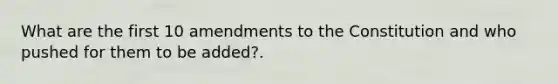 What are the first 10 amendments to the Constitution and who pushed for them to be added?.