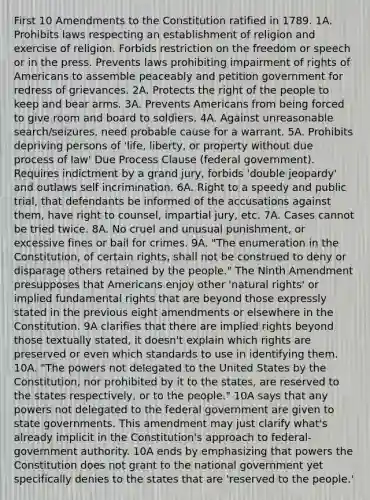 First 10 Amendments to the Constitution ratified in 1789. 1A. Prohibits laws respecting an establishment of religion and exercise of religion. Forbids restriction on the freedom or speech or in the press. Prevents laws prohibiting impairment of rights of Americans to assemble peaceably and petition government for redress of grievances. 2A. Protects the right of the people to keep and bear arms. 3A. Prevents Americans from being forced to give room and board to soldiers. 4A. Against unreasonable search/seizures, need probable cause for a warrant. 5A. Prohibits depriving persons of 'life, liberty, or property without due process of law' Due Process Clause (federal government). Requires indictment by a grand jury, forbids 'double jeopardy' and outlaws self incrimination. 6A. Right to a speedy and public trial, that defendants be informed of the accusations against them, have right to counsel, impartial jury, etc. 7A. Cases cannot be tried twice. 8A. No cruel and unusual punishment, or excessive fines or bail for crimes. 9A. "The enumeration in the Constitution, of certain rights, shall not be construed to deny or disparage others retained by the people." The Ninth Amendment presupposes that Americans enjoy other 'natural rights' or implied fundamental rights that are beyond those expressly stated in the previous eight amendments or elsewhere in the Constitution. 9A clarifies that there are implied rights beyond those textually stated, it doesn't explain which rights are preserved or even which standards to use in identifying them. 10A. "The powers not delegated to the United States by the Constitution, nor prohibited by it to the states, are reserved to the states respectively, or to the people." 10A says that any powers not delegated to the federal government are given to state governments. This amendment may just clarify what's already implicit in the Constitution's approach to federal-government authority. 10A ends by emphasizing that powers the Constitution does not grant to the national government yet specifically denies to the states that are 'reserved to the people.'