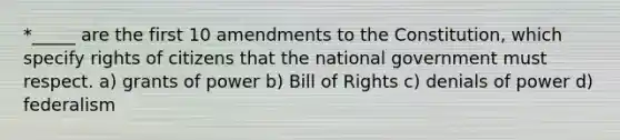 *_____ are the first 10 amendments to the Constitution, which specify rights of citizens that the national government must respect. a) grants of power b) Bill of Rights c) denials of power d) federalism