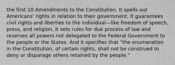 the first 10 Amendments to the Constitution. It spells out Americans' rights in relation to their government. It guarantees civil rights and liberties to the individual—like freedom of speech, press, and religion. It sets rules for due process of law and reserves all powers not delegated to the Federal Government to the people or the States. And it specifies that "the enumeration in the Constitution, of certain rights, shall not be construed to deny or disparage others retained by the people."