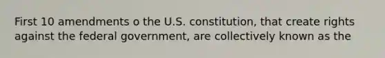 First 10 amendments o the U.S. constitution, that create rights against the federal government, are collectively known as the