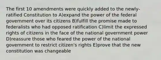 The first 10 amendments were quickly added to the newly-ratified Constitution to A)expand the power of the federal government over its citizens B)fulfill the promise made to federalists who had opposed ratification C)limit the expressed rights of citizens in the face of the national government power D)reassure those who feared the power of the national government to restrict citizen's rights E)prove that the new constitution was changeable