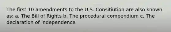 The first 10 amendments to the U.S. Consitiution are also known as: a. The Bill of Rights b. The procedural compendium c. The declaration of Independence