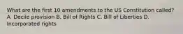 What are the first 10 amendments to the US Constitution called? A. Decile provision B. Bill of Rights C. Bill of Liberties D. Incorporated rights