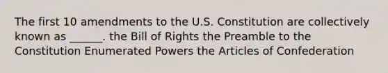 The first 10 amendments to the U.S. Constitution are collectively known as ______. the Bill of Rights the Preamble to the Constitution Enumerated Powers the Articles of Confederation