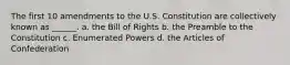 The first 10 amendments to the U.S. Constitution are collectively known as ______. a. the Bill of Rights b. the Preamble to the Constitution c. Enumerated Powers d. the Articles of Confederation