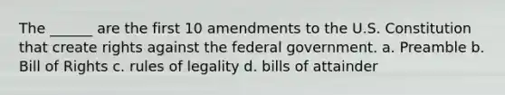 The ______ are the first 10 amendments to the U.S. Constitution that create rights against the federal government. a. Preamble b. Bill of Rights c. rules of legality d. bills of attainder