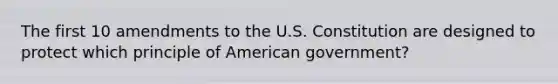 The first 10 amendments to the U.S. Constitution are designed to protect which principle of American government?