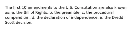 The first 10 amendments to the U.S. Constitution are also known as: a. the Bill of Rights. b. the preamble. c. the procedural compendium. d. the declaration of independence. e. the Dredd Scott decision.