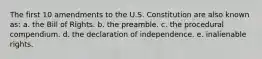 The first 10 amendments to the U.S. Constitution are also known as: a. the Bill of Rights. b. the preamble. c. the procedural compendium. d. the declaration of independence. e. inalienable rights.