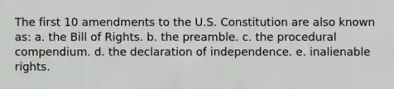 The first 10 amendments to the U.S. Constitution are also known as: a. the Bill of Rights. b. the preamble. c. the procedural compendium. d. the declaration of independence. e. inalienable rights.