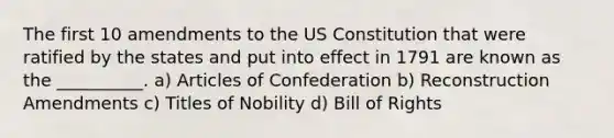 The first 10 amendments to the <a href='https://www.questionai.com/knowledge/koEeQKlIbP-us-constitution' class='anchor-knowledge'>us constitution</a> that were ratified by the states and put into effect in 1791 are known as the __________. a) <a href='https://www.questionai.com/knowledge/klUoBkh2ZD-articles-of-confederation' class='anchor-knowledge'>articles of confederation</a> b) Reconstruction Amendments c) Titles of Nobility d) Bill of Rights