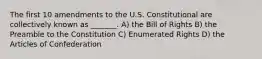 The first 10 amendments to the U.S. Constitutional are collectively known as _______. A) the Bill of Rights B) the Preamble to the Constitution C) Enumerated Rights D) the Articles of Confederation