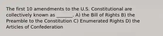 The first 10 amendments to the U.S. Constitutional are collectively known as _______. A) the Bill of Rights B) the Preamble to the Constitution C) Enumerated Rights D) the Articles of Confederation