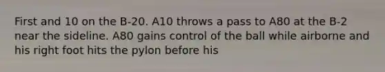 First and 10 on the B-20. A10 throws a pass to A80 at the B-2 near the sideline. A80 gains control of the ball while airborne and his right foot hits the pylon before his