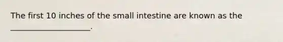 The first 10 inches of the small intestine are known as the ____________________.