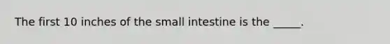 The first 10 inches of the small intestine is the _____.