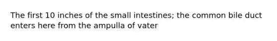 The first 10 inches of the small intestines; the common bile duct enters here from the ampulla of vater