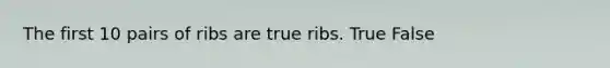 The first 10 pairs of ribs are true ribs. True False