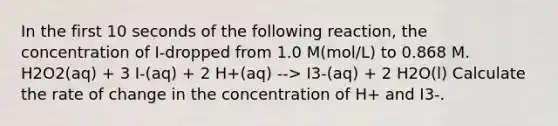 In the first 10 seconds of the following reaction, the concentration of I-dropped from 1.0 M(mol/L) to 0.868 M. H2O2(aq) + 3 I-(aq) + 2 H+(aq) --> I3-(aq) + 2 H2O(l) Calculate the rate of change in the concentration of H+ and I3-.