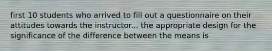 first 10 students who arrived to fill out a questionnaire on their attitudes towards the instructor... the appropriate design for the significance of the difference between the means is