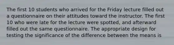 The first 10 students who arrived for the Friday lecture filled out a questionnaire on their attitudes toward the instructor. The first 10 who were late for the lecture were spotted, and afterward filled out the same questionnaire. The appropriate design for testing the significance of the difference between the means is